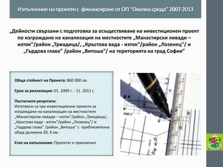 Обща стойност на Проекта: 860 000 лв. 
Срок за реализация: 01. 2009 г. - 11. 2011 г. 
Постигнати резултати: 
Изготвени са три инвестиционни проекти за изграждане на канализация на местностите „Манастирски ливади – изток”/район „Триадица/, „Кръстова вада - изток”/район „Лозенец”/ и „Гърдова глава” /район „Витоша” с приблизителна обща дължина 20, 4 км. 
Етап на изпълнение: Проектът е приключил 
Изпълнение на проекти с финансиране от ОП “Околна среда” 2007-2013 
„Дейности свързани с подготовка за осъществяване на инвестиционен проект по изграждане на канализация на местностите „Манастирски ливади – изток”/район „Триадица/, „Кръстова вада - изток”/район „Лозенец”/ и „Гърдова глава” /район „Витоша”/ на територията на град София” 
 