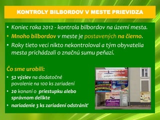 KONTROLY BILBORDOV V MESTE PRIEVIDZA

• Koniec roka 2012 - kontrola bilbordov na území mesta.
• Mnoho bilbordov v meste je postavených na čierno.
• Roky tieto veci nikto nekontroloval a tým obyvatelia
  mesta prichádzali o značnú sumu peňazí.

Čo sme urobili:
• 52 výziev na dodatočné
  povolenie na 100 ks zariadení
• 20 konaní o priestupku alebo
  správnom delikte
• nariadenie 3 ks zariadení odstrániť
 