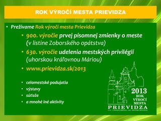 ROK VÝROČÍ MESTA PRIEVIDZA

• Prežívame Rok výročí mesta Prievidza
      • 900. výročie prvej písomnej zmienky o meste
        (v listine Zoborského opátstva)
      • 630. výročie udelenia mestských privilégií
        (uhorskou kráľovnou Máriou)
      • www.prievidza.sk/2013

      •   celomestské podujatia
      •   výstavy
      •   súťaže
      •   a mnohé iné aktivity
 