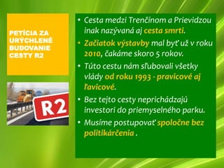 • Cesta medzi Trenčínom a Prievidzou
PETÍCIA ZA     inak nazývaná aj cesta smrti.
URÝCHLENÉ    • Začiatok výstavby mal byť už v roku
BUDOVANIE
CESTY R2       2010, čakáme skoro 5 rokov.
             • Túto cestu nám sľubovali všetky
               vlády od roku 1993 - pravicové aj
               ľavicové.
             • Bez tejto cesty neprichádzajú
               investori do priemyselného parku.
             • Musíme postupovať spoločne bez
               politikárčenia .
 