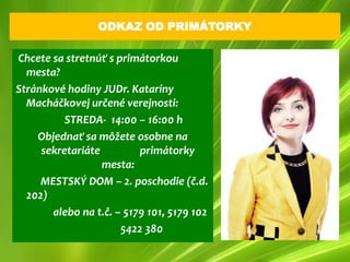 ODKAZ OD PRIMÁTORKY

Chcete sa stretnúť s primátorkou
  mesta?
Stránkové hodiny JUDr. Kataríny
  Macháčkovej určené verejnosti:
          STREDA- 14:00 – 16:00 h
    Objednať sa môžete osobne na
     sekretariáte         primátorky
                  mesta:
     MESTSKÝ DOM – 2. poschodie (č.d.
  202)
       alebo na t.č. – 5179 101, 5179 102
                      5422 380
 
