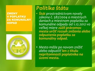 Politika štátu
ZMENY          • Štát prostredníctvom novely
V POPLATKU       zákona č. 582/2004 o miestnych
ZA KOMUNÁLNY     daniach a miestnom poplatku za
ODPAD
                 komunálne odpady od 1.12.2012 vo
                 veľkej miere zúžil právomoc
                 mesta určiť rozsah zníženia alebo
                 odpustenia poplatku za
                 komunálny odpad.

               • Mesto môže po novom znížiť
                 alebo odpustiť len z titulu
                 neprítomnosti poplatníka na
                 území mesta.
 