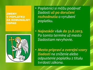 • Poplatníci si môžu podávať
ZMENY            žiadosti až po doručení
V POPLATKU       rozhodnutia o vyrubení
ZA KOMUNÁLNY     poplatku.
ODPAD


               • Najneskôr však do 31.8.2013.
                 Po tomto termíne už mesto
                 žiadostiam nevyhovie.

               • Mesto pripraví a zverejní vzory
                 žiadosti na zníženie alebo
                 odpustenie poplatku z titulu
                 tvrdosti zákona.
 