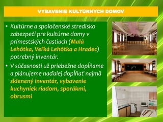 VYBAVENIE KULTÚRNYCH DOMOV


• Kultúrne a spoločenské stredisko
  zabezpečí pre kultúrne domy v
  prímestských častiach (Malá
  Lehôtka, Veľká Lehôtka a Hradec)
  potrebný inventár.
• V súčasnosti už priebežne dopĺňame
  a plánujeme naďalej dopĺňať najmä
  sklenený inventár, vybavenie
  kuchyniek riadom, sporákmi,
  obrusmi
 