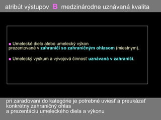 atribút výstupov  B   medzinárodne uznávaná kvalita ■   Umelecké dielo alebo umelecký výkon  prezentované v  zahraničí so zahraničným ohlasom  (miestnym). ■   Umelecký výskum a vývojová činnosť  uznávaná v zahraničí .  pri zaraďovaní do kategórie je potrebné uviesť a preukázať    konkrétny zahraničný ohlas    a prezentáciu umeleckého diela a výkonu 