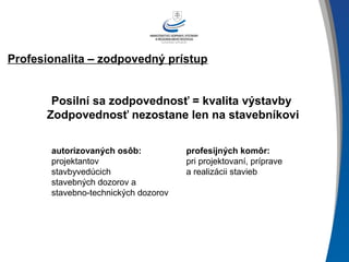 Profesionalita – zodpovedný prístup
Posilní sa zodpovednosť = kvalita výstavby
Zodpovednosť nezostane len na stavebníkovi
autorizovaných osôb:
projektantov
stavbyvedúcich
stavebných dozorov a
stavebno-technických dozorov
profesijných komôr:
pri projektovaní, príprave
a realizácii stavieb
 