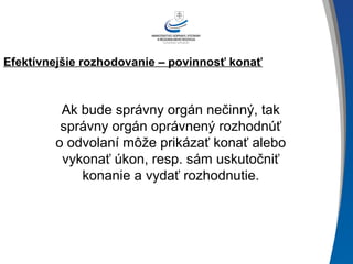 Efektívnejšie rozhodovanie – povinnosť konať
Ak bude správny orgán nečinný, tak
správny orgán oprávnený rozhodnúť
o odvolaní môže prikázať konať alebo
vykonať úkon, resp. sám uskutočniť
konanie a vydať rozhodnutie.
 