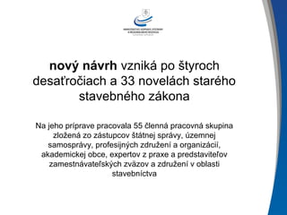 nový návrh vzniká po štyroch
desaťročiach a 33 novelách starého
stavebného zákona
Na jeho príprave pracovala 55 členná pracovná skupina
zložená zo zástupcov štátnej správy, územnej
samosprávy, profesijných združení a organizácií,
akademickej obce, expertov z praxe a predstaviteľov
zamestnávateľských zväzov a združení v oblasti
stavebníctva
 