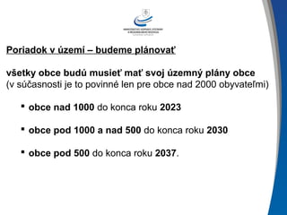 Poriadok v území – budeme plánovať
všetky obce budú musieť mať svoj územný plány obce
(v súčasnosti je to povinné len pre obce nad 2000 obyvateľmi)
 obce nad 1000 do konca roku 2023
 obce pod 1000 a nad 500 do konca roku 2030
 obce pod 500 do konca roku 2037.
 