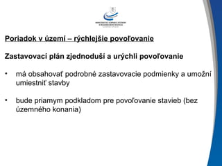 Poriadok v území – rýchlejšie povoľovanie
Zastavovací plán zjednoduší a urýchli povoľovanie
• má obsahovať podrobné zastavovacie podmienky a umožní
umiestniť stavby
• bude priamym podkladom pre povoľovanie stavieb (bez
územného konania)
 