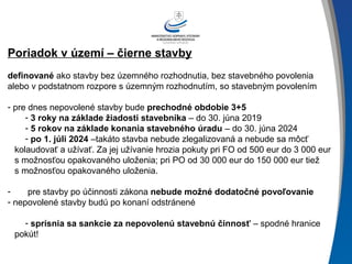 Poriadok v území – čierne stavby
definované ako stavby bez územného rozhodnutia, bez stavebného povolenia
alebo v podstatnom rozpore s územným rozhodnutím, so stavebným povolením
- pre dnes nepovolené stavby bude prechodné obdobie 3+5
- 3 roky na základe žiadosti stavebníka – do 30. júna 2019
- 5 rokov na základe konania stavebného úradu – do 30. júna 2024
- po 1. júli 2024 –takáto stavba nebude zlegalizovaná a nebude sa môcť
kolaudovať a užívať. Za jej užívanie hrozia pokuty pri FO od 500 eur do 3 000 eur
s možnosťou opakovaného uloženia; pri PO od 30 000 eur do 150 000 eur tiež
s možnosťou opakovaného uloženia.
- pre stavby po účinnosti zákona nebude možné dodatočné povoľovanie
- nepovolené stavby budú po konaní odstránené
- sprísnia sa sankcie za nepovolenú stavebnú činnosť – spodné hranice
pokút!
 