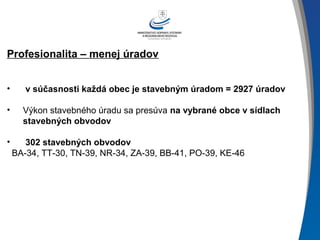 Profesionalita – menej úradov
• v súčasnosti každá obec je stavebným úradom = 2927 úradov
• Výkon stavebného úradu sa presúva na vybrané obce v sídlach
stavebných obvodov
• 302 stavebných obvodov
BA-34, TT-30, TN-39, NR-34, ZA-39, BB-41, PO-39, KE-46
 