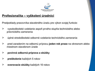 Profesionalita – vyškolení úradníci
Predpoklady pracovníka stavebného úradu pre výkon svojej funkcie:
 vysokoškolské vzdelanie aspoň prvého stupňa technického alebo
právnického zamerania
 úplné stredoškolské odborné vzdelanie technického zamerania
 pred zaradením na odbornú prípravu jeden rok praxe na okresnom alebo
miestnom stavebnom úrade
 povinná odborná príprava a skúšky
 preškolenie každých 5 rokov
 overovacie skúšky každých 10 rokov
 
