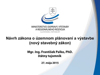 Návrh zákona o územnom plánovaní a výstavbe
(nový stavebný zákon)
Mgr. Ing. František Palko, PhD.
štátny tajomník
27. mája 2015
 