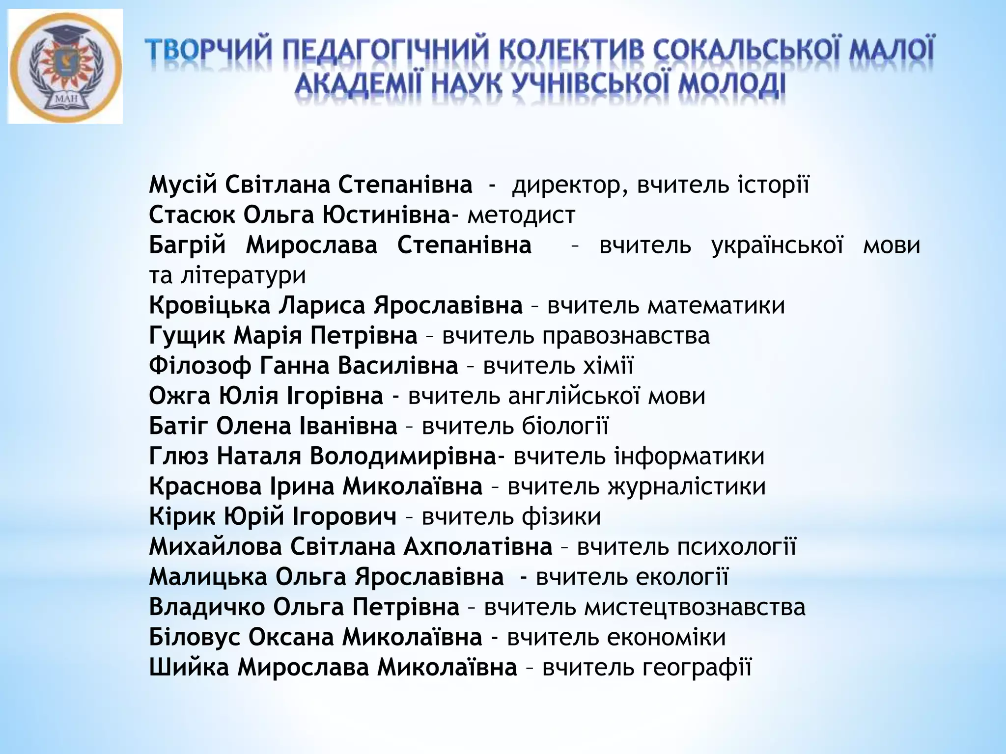 Мусій Світлана Степанівна - директор, вчитель історії
Стасюк Ольга Юстинівна- методист
Багрій Мирослава Степанівна – вчитель української мови
та літератури
Кровіцька Лариса Ярославівна – вчитель математики
Гущик Марія Петрівна – вчитель правознавства
Філозоф Ганна Василівна – вчитель хімії
Ожга Юлія Ігорівна - вчитель англійської мови
Батіг Олена Іванівна – вчитель біології
Глюз Наталя Володимирівна- вчитель інформатики
Краснова Ірина Миколаївна – вчитель журналістики
Кірик Юрій Ігорович – вчитель фізики
Михайлова Світлана Ахполатівна – вчитель психології
Малицька Ольга Ярославівна - вчитель екології
Владичко Ольга Петрівна – вчитель мистецтвознавства
Біловус Оксана Миколаївна - вчитель економіки
Шийка Мирослава Миколаївна – вчитель географії
 