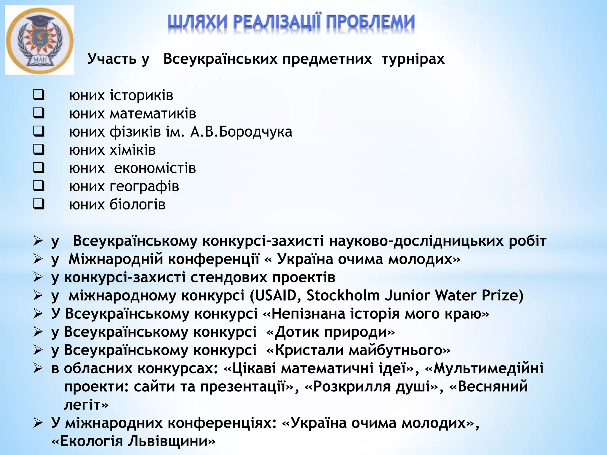  Участь у Всеукраїнських предметних турнірах
 юних істориків
 юних математиків
 юних фізиків ім. А.В.Бородчука
 юних хіміків
 юних економістів
 юних географів
 юних біологів
 у Всеукраїнському конкурсі-захисті науково-дослідницьких робіт
 у Міжнародній конференції « Україна очима молодих»
 у конкурсі-захисті стендових проектів
 у міжнародному конкурсі (USAID, Stockholm Junior Water Prize)
 У Всеукраїнському конкурсі «Непізнана історія мого краю»
 у Всеукраїнському конкурсі «Дотик природи»
 у Всеукраїнському конкурсі «Кристали майбутнього»
 в обласних конкурсах: «Цікаві математичні ідеї», «Мультимедійні
проекти: сайти та презентації», «Розкрилля душі», «Весняний
легіт»
 У міжнародних конференціях: «Україна очима молодих»,
«Екологія Львівщини»
 