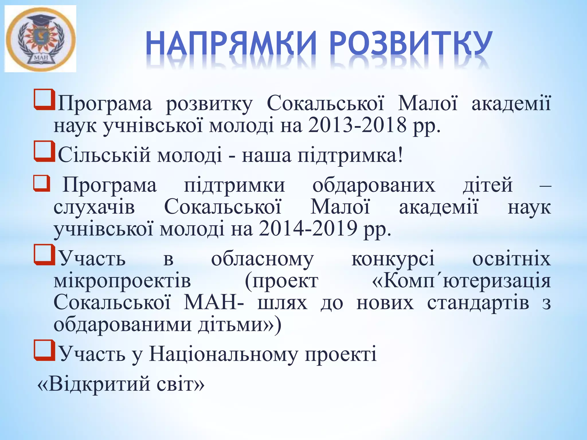 Програма розвитку Сокальської Малої академії
наук учнівської молоді на 2013-2018 рр.
Сільській молоді - наша підтримка!
 Програма підтримки обдарованих дітей –
слухачів Сокальської Малої академії наук
учнівської молоді на 2014-2019 рр.
Участь в обласному конкурсі освітніх
мікропроектів (проект «Комп´ютеризація
Сокальської МАН- шлях до нових стандартів з
обдарованими дітьми»)
Участь у Національному проекті
«Відкритий світ»
НАПРЯМКИ РОЗВИТКУ
 