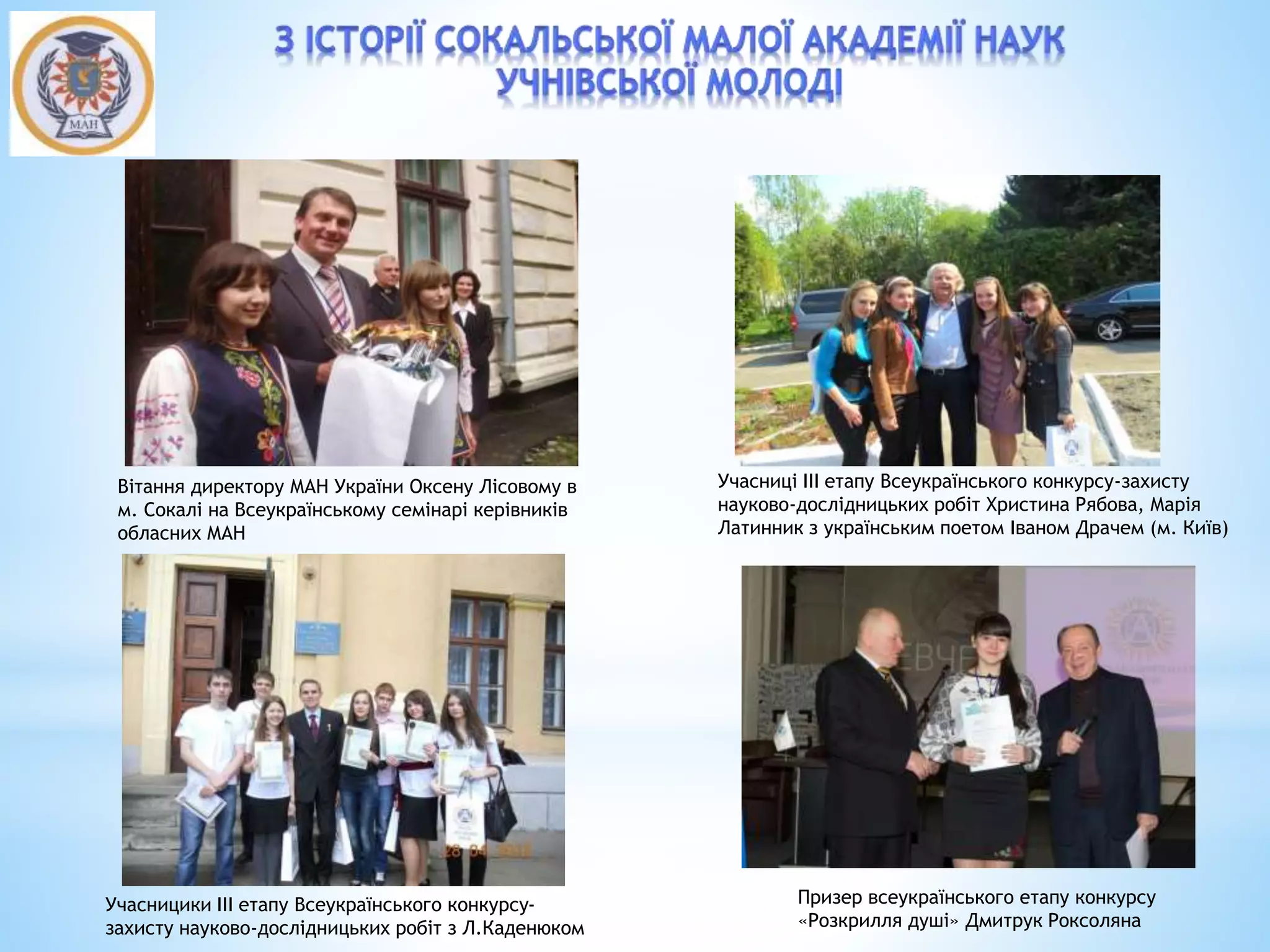 Вітання директору МАН України Оксену Лісовому в
м. Сокалі на Всеукраїнському семінарі керівників
обласних МАН
Учасниці ІІІ етапу Всеукраїнського конкурсу-захисту
науково-дослідницьких робіт Христина Рябова, Марія
Латинник з українським поетом Іваном Драчем (м. Київ)
Учасницики ІІІ етапу Всеукраїнського конкурсу-
захисту науково-дослідницьких робіт з Л.Каденюком
Призер всеукраїнського етапу конкурсу
«Розкрилля душі» Дмитрук Роксоляна
 