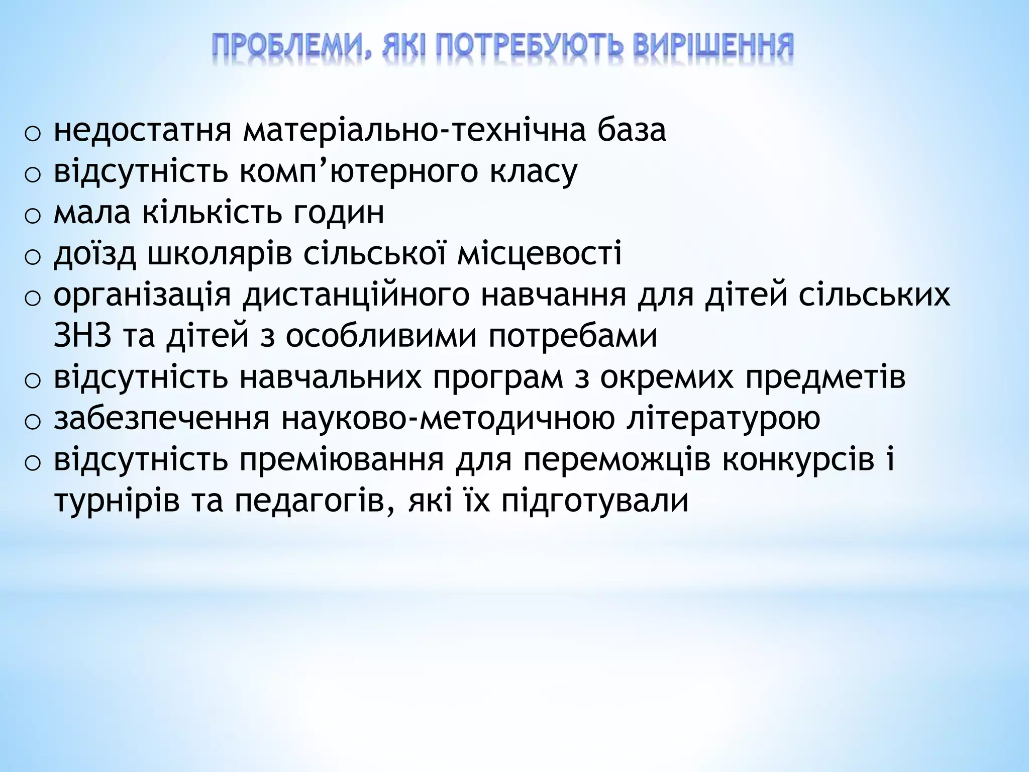 o недостатня матеріально-технічна база
o відсутність комп’ютерного класу
o мала кількість годин
o доїзд школярів сільської місцевості
o організація дистанційного навчання для дітей сільських
ЗНЗ та дітей з особливими потребами
o відсутність навчальних програм з окремих предметів
o забезпечення науково-методичною літературою
o відсутність преміювання для переможців конкурсів і
турнірів та педагогів, які їх підготували
 
