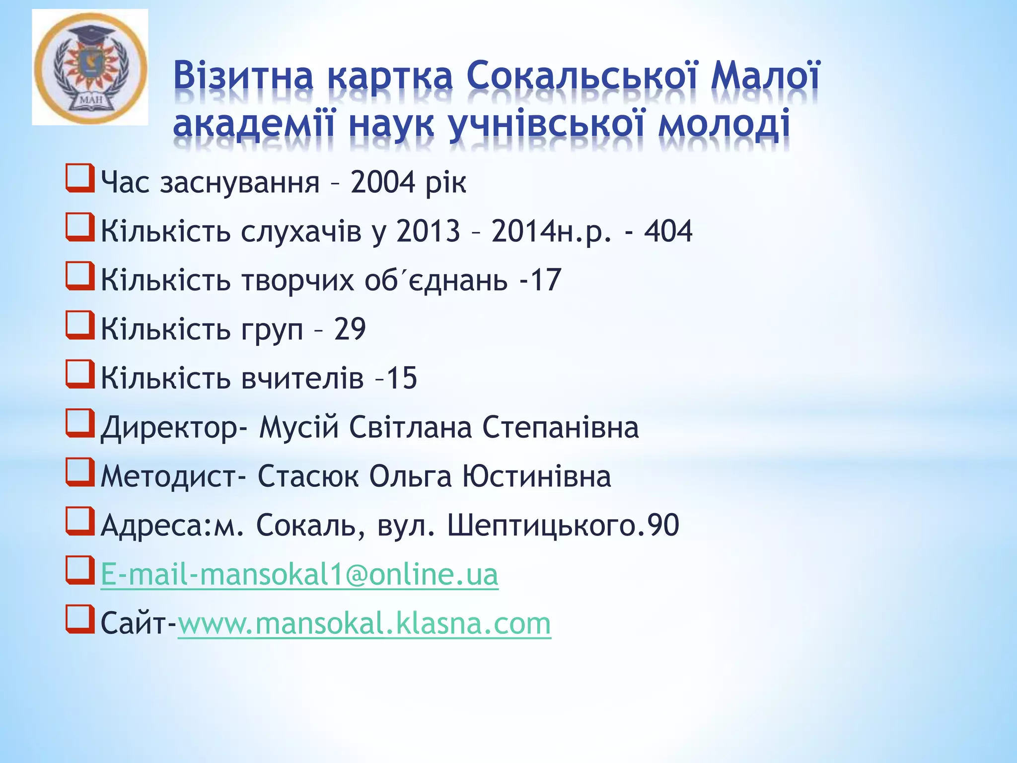 Час заснування – 2004 рік
Кількість слухачів у 2013 – 2014н.р. - 404
Кількість творчих об´єднань -17
Кількість груп – 29
Кількість вчителів –15
Директор- Мусій Світлана Степанівна
Методист- Стасюк Ольга Юстинівна
Адреса:м. Сокаль, вул. Шептицького.90
E-mail-mansokal1@online.ua
Сайт-www.mansokal.klasna.com
* Візитна картка Сокальської Малої
академії наук учнівської молоді
 