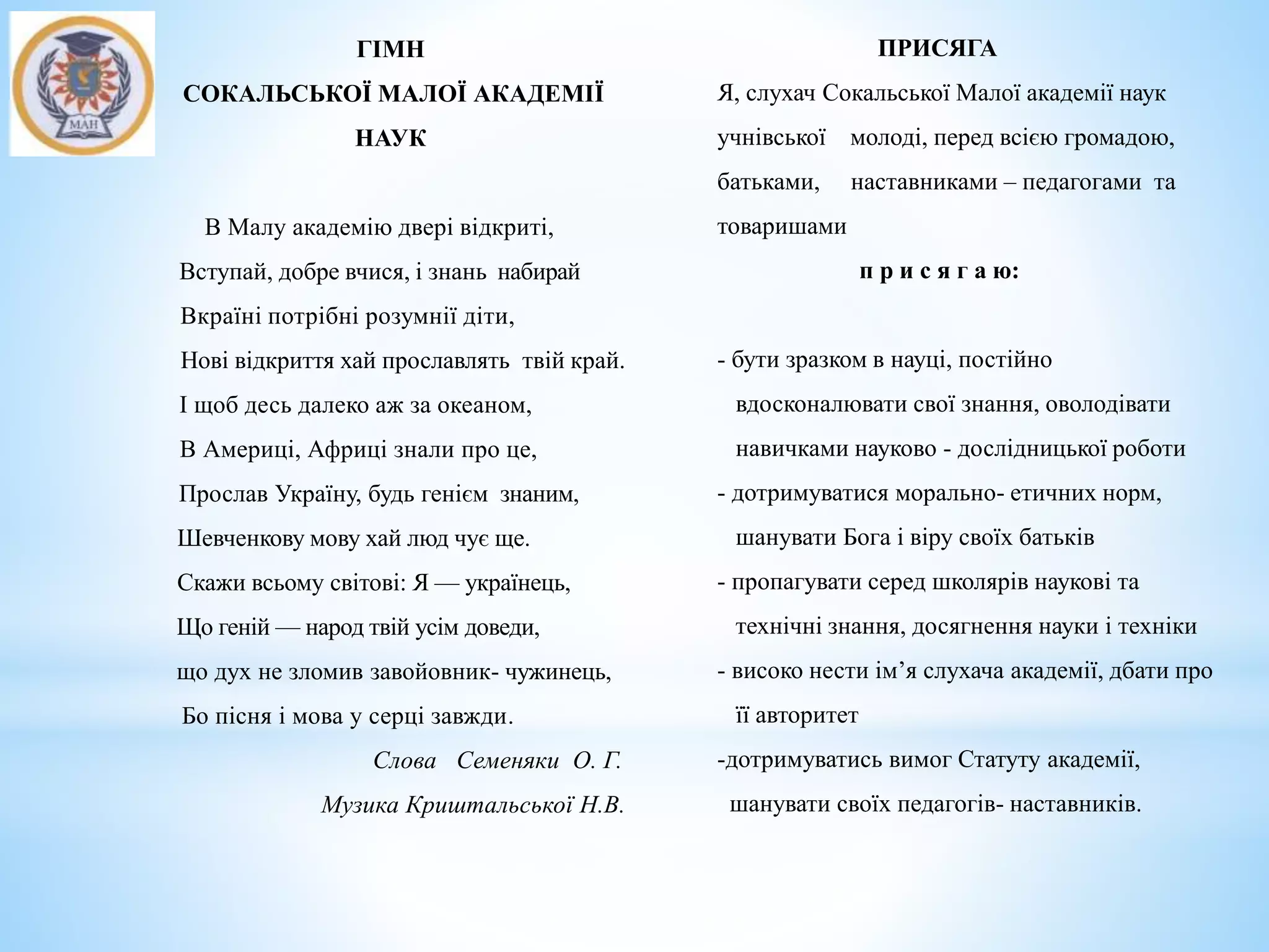 ГІМН
СОКАЛЬСЬКОЇ МАЛОЇ АКАДЕМІЇ
НАУК
В Малу академію двері відкриті,
Вступай, добре вчися, і знань набирай
Вкраїні потрібні розумнії діти,
Нові відкриття хай прославлять твій край.
І щоб десь далеко аж за океаном,
В Америці, Африці знали про це,
Прослав Україну, будь генієм знаним,
Шевченкову мову хай люд чує ще.
Скажи всьому світові: Я — українець,
Що геній — народ твій усім доведи,
що дух не зломив завойовник- чужинець,
Бо пісня і мова у серці завжди.
Слова Семеняки О. Г.
Музика Криштальської Н.В.
ПРИСЯГА
Я, слухач Сокальської Малої академії наук
учнівської молоді, перед всією громадою,
батьками, наставниками – педагогами та
товаришами
п р и с я г а ю:
- бути зразком в науці, постійно
вдосконалювати свої знання, оволодівати
навичками науково - дослідницької роботи
- дотримуватися морально- етичних норм,
шанувати Бога і віру своїх батьків
- пропагувати серед школярів наукові та
технічні знання, досягнення науки і техніки
- високо нести ім’я слухача академії, дбати про
її авторитет
-дотримуватись вимог Статуту академії,
шанувати своїх педагогів- наставників.
 