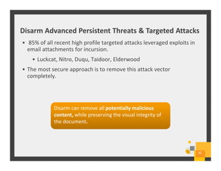 Disarm Advanced Persistent Threats & Targeted Attacks
42
• 85% of all recent high profile targeted attacks leveraged exploits in
email attachments for incursion.
• Luckcat, Nitro, Duqu, Taidoor, Elderwood
• The most secure approach is to remove this attack vector
completely.
Disarm can remove all potentially malicious
content, while preserving the visual integrity of
the document.
Disarm can remove all potentially malicious
content, while preserving the visual integrity of
the document.
 