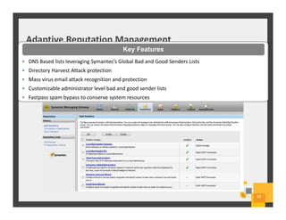 Adaptive Reputation Management
46
• DNS Based lists leveraging Symantec’s Global Bad and Good Senders Lists
• Directory Harvest Attack protection
• Mass virus email attack recognition and protection
• Customizable administrator level bad and good sender lists
• Fastpass spam bypass to conserve system resources
Key Features
 