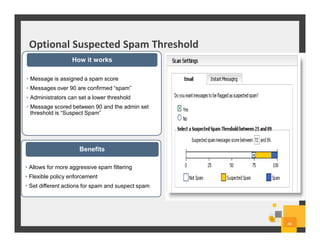 Optional Suspected Spam Threshold
48
• Message is assigned a spam score
• Messages over 90 are confirmed “spam”
• Administrators can set a lower threshold
• Message scored between 90 and the admin set
threshold is “Suspect Spam”
How it works
• Allows for more aggressive spam filtering
• Flexible policy enforcement
• Set different actions for spam and suspect spam
Benefits
 