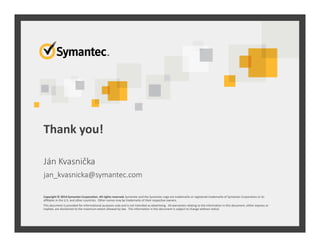 Thank you!
Copyright © 2014 Symantec Corporation. All rights reserved. Symantec and the Symantec Logo are trademarks or registered trademarks of Symantec Corporation or its
affiliates in the U.S. and other countries. Other names may be trademarks of their respective owners.
This document is provided for informational purposes only and is not intended as advertising. All warranties relating to the information in this document, either express or
implied, are disclaimed to the maximum extent allowed by law. The information in this document is subject to change without notice.
Ján Kvasnička
jan_kvasnicka@symantec.com
 