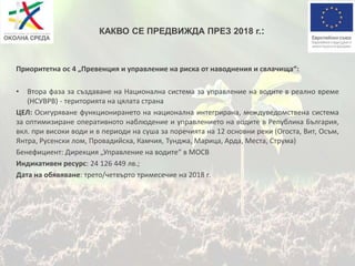 КАКВО СЕ ПРЕДВИЖДА ПРЕЗ 2018 г.:
Приоритетна ос 4 „Превенция и управление на риска от наводнения и свлачища“:
• Втора фаза за създаване на Национална система за управление на водите в реално време
(НСУВРВ) - територията на цялата страна
ЦЕЛ: Осигуряване функционирането на национална интегрирана, междуведомствена система
за оптимизиране оперативното наблюдение и управлението на водите в Република България,
вкл. при високи води и в периоди на суша за поречията на 12 основни реки (Огоста, Вит, Осъм,
Янтра, Русенски лом, Провадийска, Камчия, Тунджа, Марица, Арда, Места, Струма)
Бенефициент: Дирекция „Управление на водите“ в МОСВ
Индикативен ресурс: 24 126 449 лв.;
Дата на обявяване: трето/четвърто тримесечие на 2018 г.
 