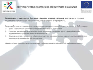 СЪТРУДНИЧЕСТВО С КАМАРА НА СТРОИТЕЛИТЕ В БЪЛГАРИЯ
Камарата на строителите в България е активен и търсен партньор в различните етапи на
подготовка и реализация на проектите, финансирани от програмата.
Заедно работим и по създаване на стандартизирани документи за избор на изпълнители за СМР и надзор
 Целта е максимално улесняване на процеса по избор на изпълнител;
 Съумяхме да създадем ясни и балансирани договорни отношения, което е важен фактор за
подобряване на цялостния инвестиционен процес;
 В сътрудничество с Агенция по обществени поръчки, очакваме финализирането и утвърждаването на
подготвените документи в най-кратък срок.
Съвместната ни работата с КСБ продължава в същия дух на тясно партньорство и взаимна подкрепа.
 