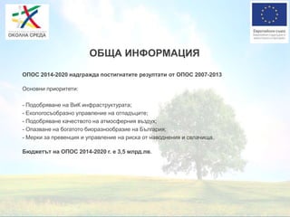 ОБЩА ИНФОРМАЦИЯ
ОПОС 2014-2020 надгражда постигнатите резултати от ОПОС 2007-2013
Основни приоритети:
- Подобряване на ВиК инфраструктурата;
- Екологосъобразно управление на отпадъците;
- Подобряване качеството на атмосферния въздух;
- Опазване на богатото биоразнообразие на България;
- Мерки за превенция и управление на риска от наводнения и свлачища.
Бюджетът на ОПОС 2014-2020 г. е 3,5 млрд.лв.
 