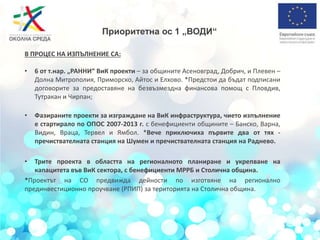 Приоритетна ос 1 „ВОДИ“
В ПРОЦЕС НА ИЗПЪЛНЕНИЕ СА:
• 6 от т.нар. „РАННИ“ ВиК проекти – за общините Асеновград, Добрич, и Плевен –
Долна Митрополия, Приморско, Айтос и Елхово. *Предстои да бъдат подписани
договорите за предоставяне на безвъзмездна финансова помощ с Пловдив,
Тутракан и Чирпан;
• Фазираните проекти за изграждане на ВиК инфраструктура, чието изпълнение
е стартирало по ОПОС 2007-2013 г. с бенефициенти общините – Банско, Варна,
Видин, Враца, Тервел и Ямбол. *Вече приключиха първите два от тях -
пречиствателната станция на Шумен и пречиствателната станция на Раднево.
• Трите проекта в областта на регионалното планиране и укрепване на
капацитета във ВиК сектора, с бенефициенти МРРБ и Столична община.
*Проектът на СО предвижда дейности по изготвяне на регионално
прединвестиционно проучване (РПИП) за територията на Столична община.
 