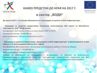 До края на 2017 г. се планира обявяването на 2 процедури за проекти за ВиК инфраструктура:
- Процедура на директно предоставяне Регионален инвестиционен ВиК проект за обособената
територия на „ВиК” ЕООД Смолян
Бенефициент: ВиК Смолян на база на подготвения РПИП от МРРБ.
Индикативен ресурс: 70 000 000 лв.
Дата на обявяване: четвърто тримесечие на 2017 г.
- Процедура на директно предоставяне „Изграждане на ВиК инфраструктура“ за финансирането на ВиК
проекти в 15 консолидирани района (вкл. София)
Бенефициенти: ВиК операторите, обслужващи консолидирани райони и Столична община
Индикативен ресурс: 1 550 000 000 лв.
Дата на обявяване: четвърто тримесечие на 2017 г.
Условие за обявяването на процедурата е финализиране на работата по регионалните
прединвестиционни проучвания, които ще идентифицират приоритетните инвестиции във ВиК
инфраструктура в агломерации над 10 000 е.ж. на територията на 16 консолидирани ВиК оператора.
КАКВО ПРЕДСТОИ ДО КРАЯ НА 2017 Г.
в сектор „ВОДИ“
 
