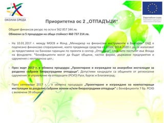 Приоритетна ос 2 „ОТПАДЪЦИ“
Общият финансов ресурс по оста е 562 857 344 лв.
Обявени са 5 процедури на обща стойност 460 737 214 лв.
- На 10.01.2017 г. между МОСВ и Фонд „Мениджър на финансови инструменти в България“ ЕАД е
подписано финансово споразумение, което предвижда средства от ОПОС 2014-2020 г. да се използват
за предоставяне на банкови гаранции по проекти в сектор „Отпадъци“, след като постъпят във Фонда
на фондовете. *Бенефициенти могат да бъдат общини, частни фирми, държавни предприятия и
сдружения с нестопанска цел.;
- През март 2017 г. е обявена процедура „Проектиране и изграждане на анаеробни инсталации за
разделно събрани биоразградими отпадъци“. Допустими кандидати са общините от регионални
сдружения за управление на отпадъците (РСУО) Русе, Бургас и Благоевград;
- През септември 2017 г. . е обявена процедура „Проектиране и изграждане на компостиращи
инсталации за разделно събрани зелени и/или биоразградими отпадъци“ с бенефициенти 7 бр. РСУО
с включени 39 общини.
 