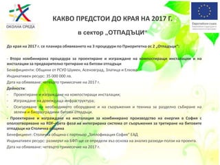 До края на 2017 г. се планира обявяването на 3 процедури по Приоритетна ос 2 „Отпадъци“:
- Втора комбинирана процедура за проектиране и изграждане на компостиращи инсталации и на
инсталации за предварително третиране на битови отпадъци
Бенефициенти: Общини от РСУО Шумен, Асеновград, Златица и Елхово
Индикативен ресурс: 35 000 000 лв.
Дата на обявяване: четвърто тримесечие на 2017 г.
Дейности:
- Проектиране и изграждане на компостиращи инсталации;
- Изграждане на довеждаща инфраструктура;
- Осигуряване на необходимото оборудване и на съоръжения и техника за разделно събиране на
зелени и биоразградими битови отпадъци.
- Проектиране и изграждане на инсталация за комбинирано производство на енергия в София с
оползотворяване на RDF–трета фаза на интегрирана система от съоръжения за третиране на битовите
отпадъци на Столична община
Бенефициент: Столична община с партньор „Топлофикация София“ ЕАД
Индикативен ресурс: размерът на БФП ще се определи въз основа на анализ разходи-ползи на проекта.
Дата на обявяване: четвърто тримесечие на 2017 г.
КАКВО ПРЕДСТОИ ДО КРАЯ НА 2017 Г.
в сектор „ОТПАДЪЦИ“
 