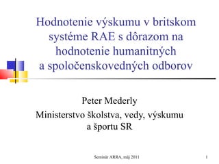 Hodnotenie výskumu v britskom systéme RAE s dôrazom na hodnotenie humanitných a spoločenskovedných odborov Peter Mederly Ministerstvo školstva, vedy, výskumu a športu SR Seminár ARRA, máj 2011 