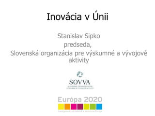 Inovácia v Únii Stanislav Sipko predseda,  Slovenská organizácia pre výskumné a vývojové aktivity 