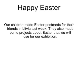 Happy Easter
Our children made Easter postcards for their
friends in Litvia last week. They also made
some projects about Easter that we will
use for our exhibition.
 