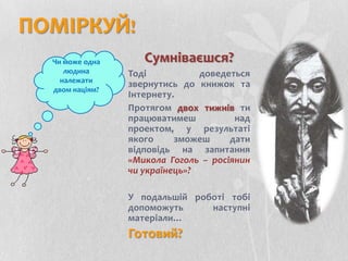 ПОМІРКУЙ!Сумніваєшся?Тоді доведеться звернутись до книжок та Інтернету.Протягом двох тижнів ти працюватимеш над проектом, у результаті якого зможеш дати відповідь на запитання «Микола Гоголь – росіянин чи українець»?У подальшій роботі тобі допоможуть наступні матеріали… Готовий?Чи може одна людина належати двом націям?