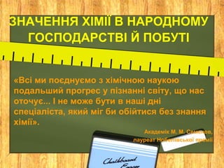 ЗНАЧЕННЯ ХІМІЇ В НАРОДНОМУ
  ГОСПОДАРСТВІ Й ПОБУТІ


«Всі ми поєднуємо з хімічною наукою
подальший прогрес у пізнанні світу, що нас
оточує... І не може бути в наші дні
спеціаліста, який міг би обійтися без знання
хімії».
                              Академік М. М. Семенов,
                           лауреат Нобелівської премії
 