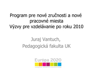 P rogram pre nové zručnosti a nové  pracovné miesta Výzvy pre vzdelávanie po roku 2010 Juraj Vantuch,  Pedagogická fakulta UK 