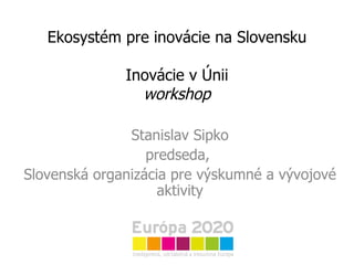 Ekosystém pre inovácie na Slovensku Inovácie v Únii workshop Stanislav Sipko predseda,  Slovenská organizácia pre výskumné a vývojové aktivity 