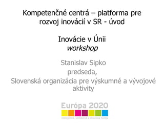 Kompetenčné centrá – platforma pre rozvoj inovácií v SR - úvod Inovácie v Únii workshop Stanislav Sipko predseda,  Slovenská organizácia pre výskumné a vývojové aktivity 