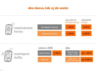 ako doma, tak aj do sveta

                                             ceny ako za              nekonečné
                                             domáce hovory            hovory

     medzinárodné     Európske hovory          1.99 €                  6.99 €

     hovory
                       Svetové hovory          2.99 €                  9.99 €




                    volania a SMS            dáta
                                               Dáta Európa
     roamingové      Moja Európa    2.99 €      0.09€ / 0.49€
                                                                      od 1.90 €
     služby                                      Dáta Svet
                      Môj Svet                0,09€ / 0,49€ / 0,89€
                                                                      od 3.90 €



21
 