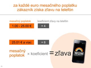 za každé euro mesačného poplatku
         zákazník získa zľavu na telefón

     mesačný poplatok   koeficient zľavy na telefón
      1.00 - 25.00 €       ×4




      25.01 € a viac       ×6

     mesačný
     poplatok × koeficient        = zľava
24
 