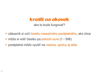 kredit na čokoľvek
                         ako to bude fungovať?

      zákazník si určí čiastku mesačného predplatného, akú chce
      môže si voliť čiastku po jednom eure (1 - 50€)
      predplatné môže využiť na volania, správy aj dáta




27
 