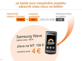 za každé euro mesačného poplatku
               zákazník získa zľavu na telefón

     nekonečné               mesačné                                koeficient zľavy
     volania v Orangei       predplatné                             na telefón
                                          19,99 € + 6 € = 25,99 €
               19,99 €   +     6€                                     ×6




                               4€
29
 