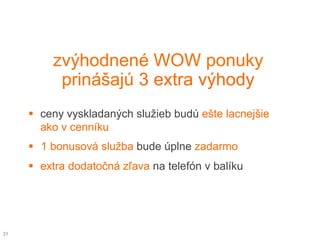 zvýhodnené WOW ponuky
          prinášajú 3 extra výhody
      ceny vyskladaných služieb budú ešte lacnejšie
       ako v cenníku
      1 bonusová služba bude úplne zadarmo
      extra dodatočná zľava na telefón v balíku




31
 