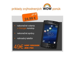 príklady zvýhodnených     ponúk




  nekonečné volania
   v Orangei nonstop

  nekonečné správy

  náhradný telefón


          Sony Ericsson
 49€      Mini Pro
 